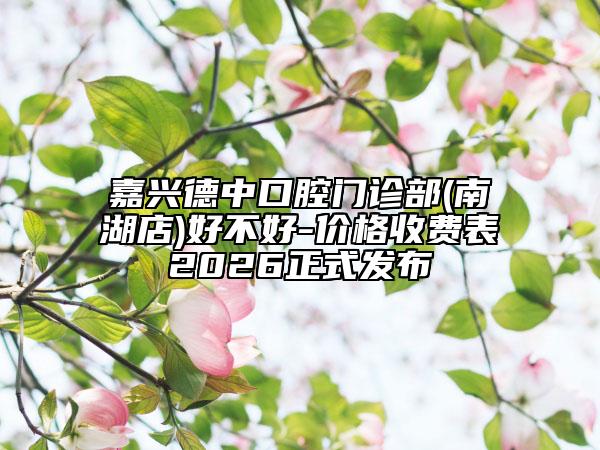 嘉兴德中口腔门诊部(南湖店)好不好-价格收费表2026正式发布