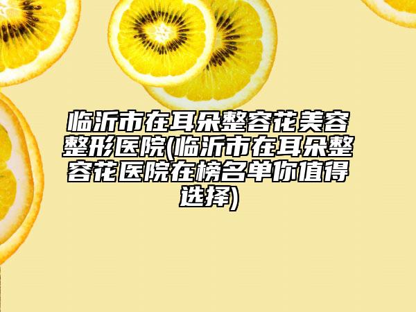临沂市在耳朵整容花美容整形医院(临沂市在耳朵整容花医院在榜名单你值得选择)
