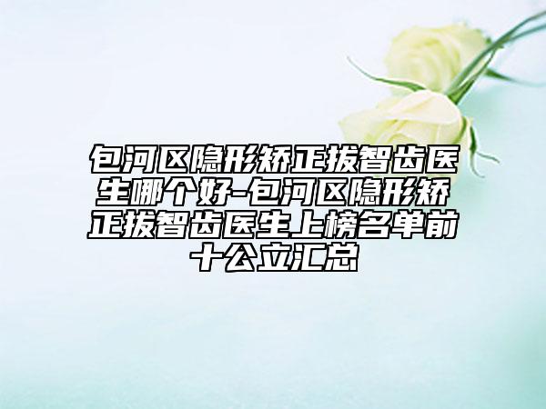 包河区隐形矫正拔智齿医生哪个好-包河区隐形矫正拔智齿医生上榜名单前十公立汇总