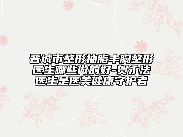 晋城市整形抽脂丰胸整形医生哪些做的好-贺永法医生是医美健康守护者