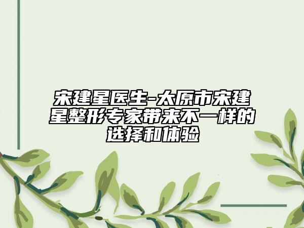 宋建星医生-太原市宋建星整形专家带来不一样的选择和体验