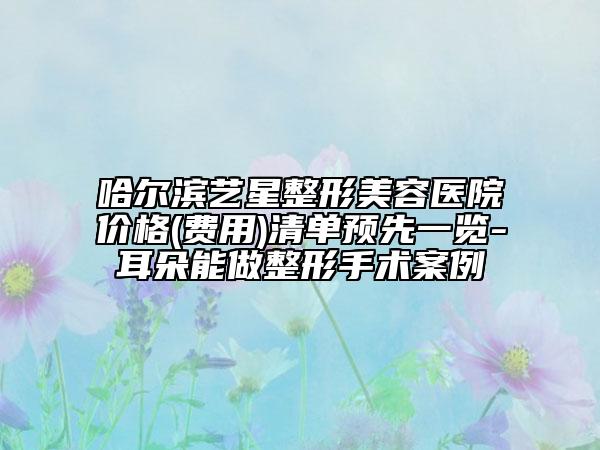 哈尔滨艺星整形美容医院价格(费用)清单预先一览-耳朵能做整形手术案例