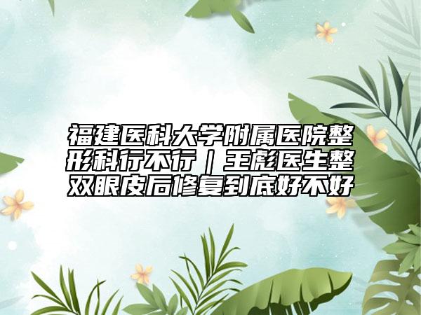福建医科大学附属医院整形科行不行｜王彪医生整双眼皮后修复到底好不好
