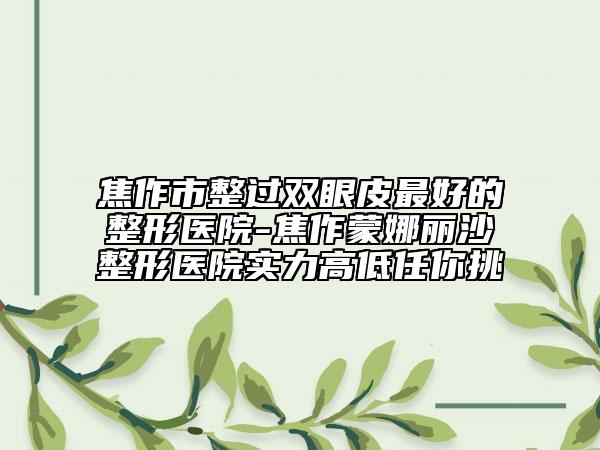 焦作市整过双眼皮最好的整形医院-焦作蒙娜丽沙整形医院实力高低任你挑