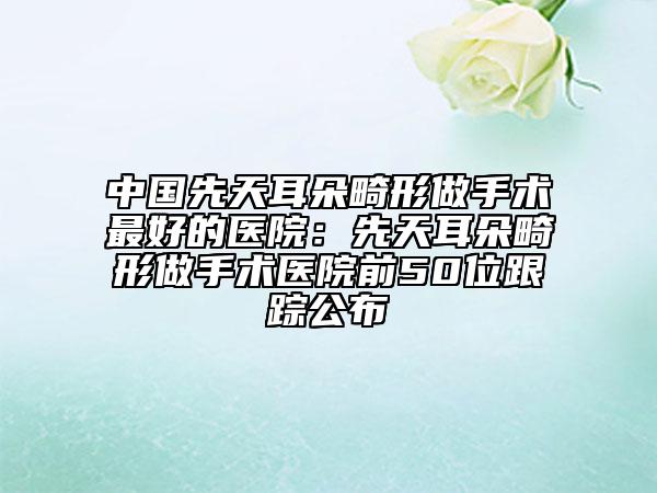 中国先天耳朵畸形做手术最好的医院：先天耳朵畸形做手术医院前50位跟踪公布