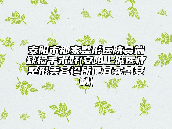 安阳市那家整形医院鼻端缺损手术好(安阳上城医疗整形美容诊所便宜实惠安利)