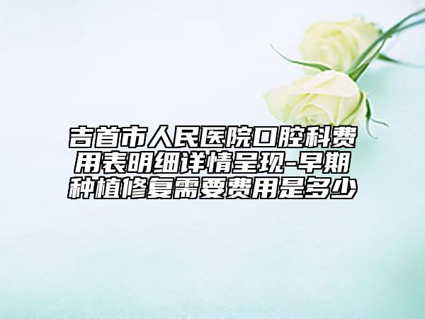 吉首市人民医院口腔科费用表明细详情呈现-早期种植修复需要费用是多少