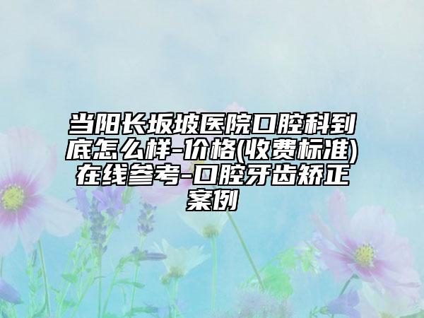 当阳长坂坡医院口腔科到底怎么样-价格(收费标准)在线参考-口腔牙齿矫正案例