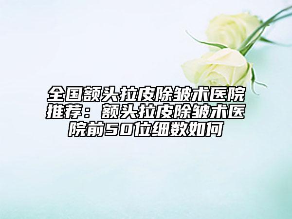 全国额头拉皮除皱术医院推荐：额头拉皮除皱术医院前50位细数如何