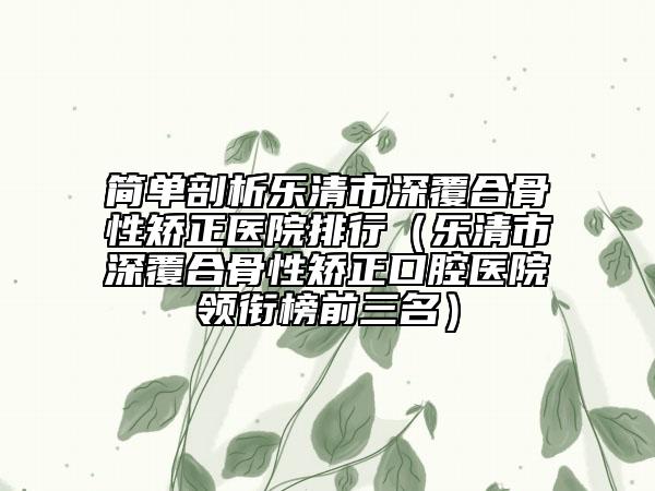 简单剖析乐清市深覆合骨性矫正医院排行（乐清市深覆合骨性矫正口腔医院领衔榜前三名）