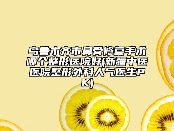 乌鲁木齐市鼻骨修复手术哪个整形医院好(新疆中医医院整形外科人气医生PK)