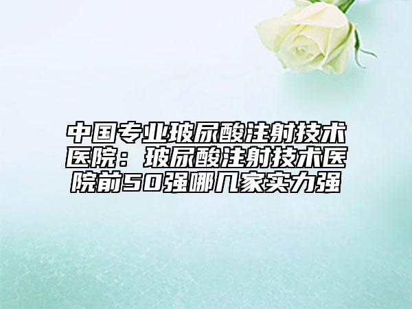 中国专业玻尿酸注射技术医院：玻尿酸注射技术医院前50强哪几家实力强