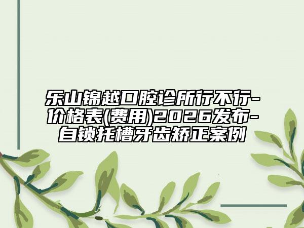 乐山锦越口腔诊所行不行-价格表(费用)2026发布-自锁托槽牙齿矫正案例