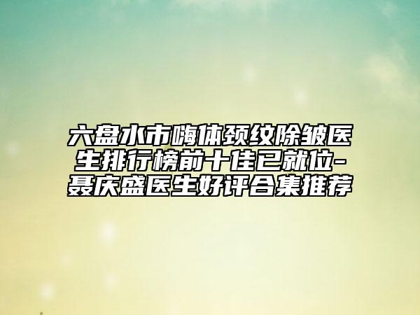 六盘水市嗨体颈纹除皱医生排行榜前十佳已就位-聂庆盛医生好评合集推荐