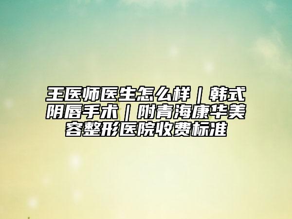 王医师医生怎么样｜韩式阴唇手术｜附青海康华美容整形医院收费标准