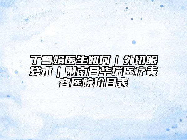 丁雪娟医生如何｜外切眼袋术｜附南昌华瑞医疗美容医院价目表