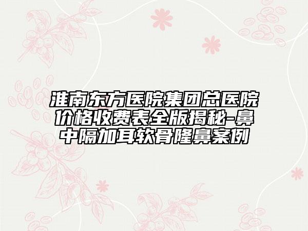 淮南东方医院集团总医院价格收费表全版揭秘-鼻中隔加耳软骨隆鼻案例