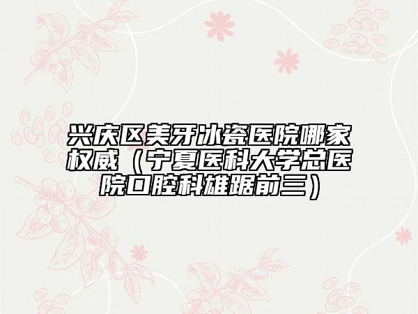 兴庆区美牙冰瓷医院哪家权威（宁夏医科大学总医院口腔科雄踞前三）