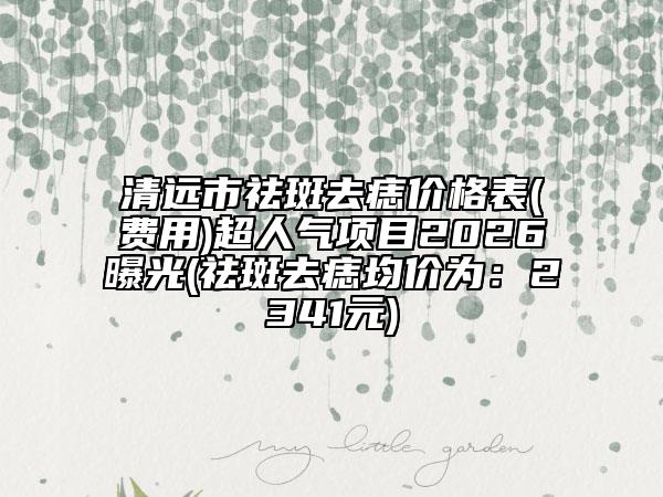 清远市祛斑去痣价格表(费用)超人气项目2026曝光(祛斑去痣均价为：2341元)
