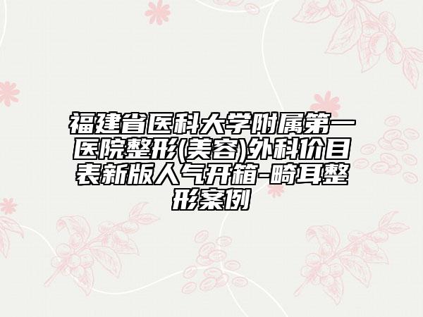 福建省医科大学附属第一医院整形(美容)外科价目表新版人气开箱-畸耳整形案例
