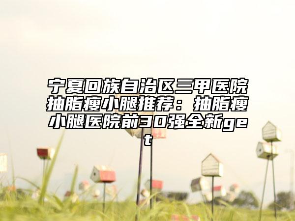 宁夏回族自治区三甲医院抽脂瘦小腿推荐：抽脂瘦小腿医院前30强全新get