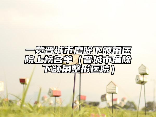 一览晋城市磨除下颌角医院上榜名单（晋城市磨除下颌角整形医院）