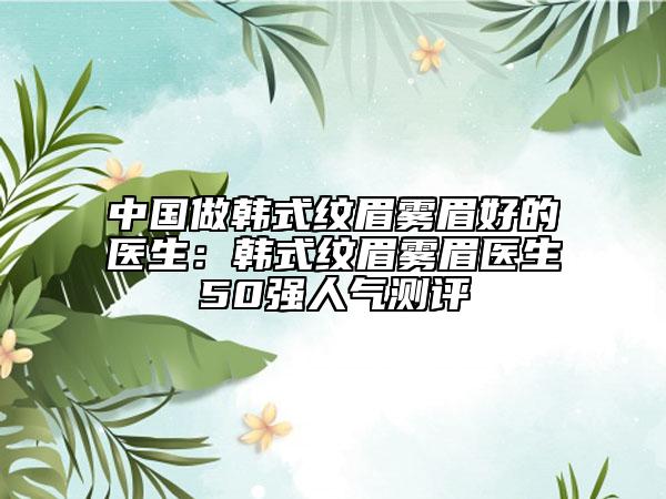 中国做韩式纹眉雾眉好的医生：韩式纹眉雾眉医生50强人气测评
