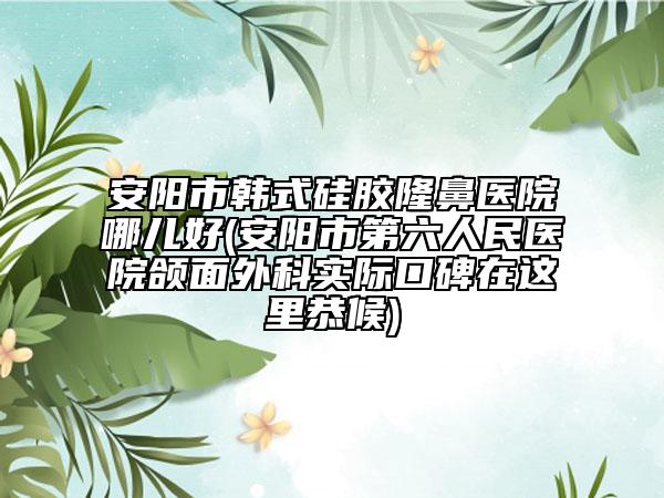 安阳市韩式硅胶隆鼻医院哪儿好(安阳市第六人民医院颌面外科实际口碑在这里恭候)