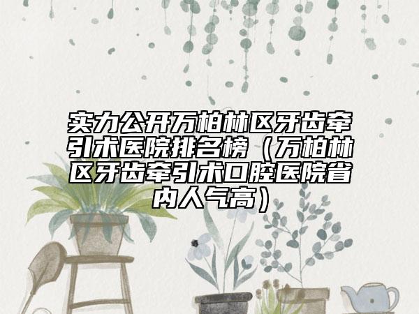 实力公开万柏林区牙齿牵引术医院排名榜（万柏林区牙齿牵引术口腔医院省内人气高）