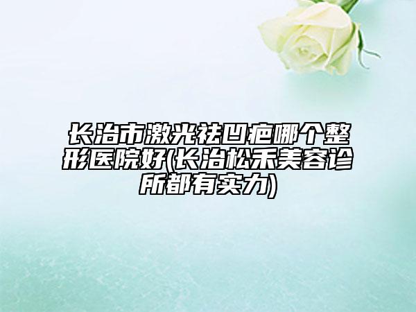 长治市激光祛凹疤哪个整形医院好(长治松禾美容诊所都有实力)