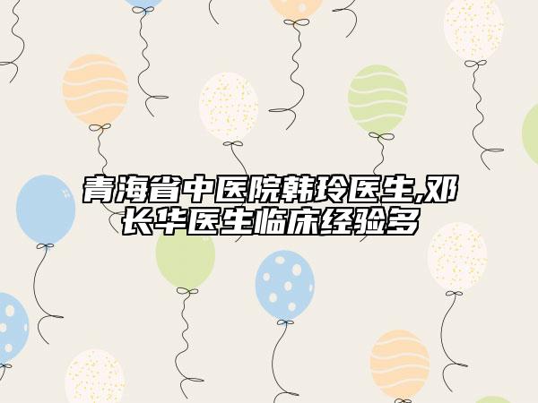 青海省中医院韩玲医生,邓长华医生临床经验多