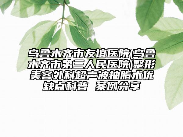 乌鲁木齐市友谊医院(乌鲁木齐市第三人民医院)整形美容外科超声波抽脂术优缺点科普 案例分享
