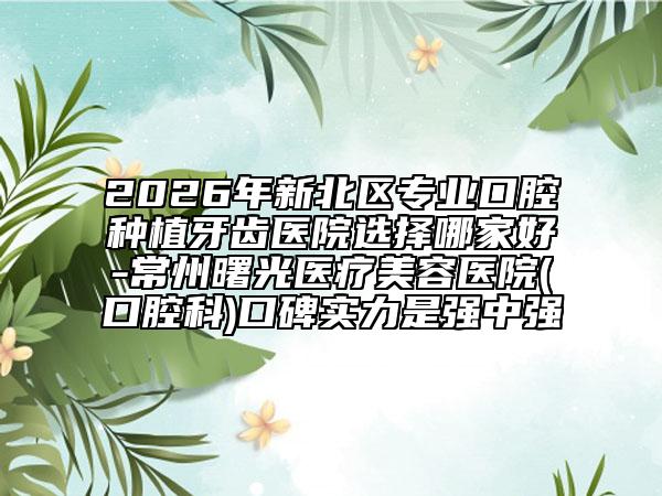 2026年新北区专业口腔种植牙齿医院选择哪家好-常州曙光医疗美容医院(口腔科)口碑实力是强中强
