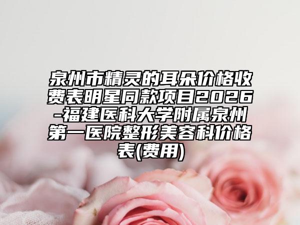 泉州市精灵的耳朵价格收费表明星同款项目2026-福建医科大学附属泉州第一医院整形美容科价格表(费用)