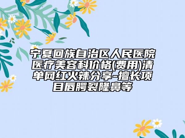 宁夏回族自治区人民医院医疗美容科价格(费用)清单网红火辣分享-擅长项目唇腭裂隆鼻等