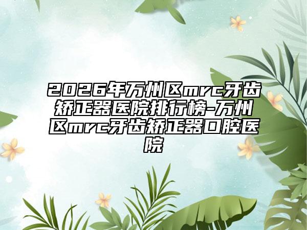 2026年万州区mrc牙齿矫正器医院排行榜-万州区mrc牙齿矫正器口腔医院