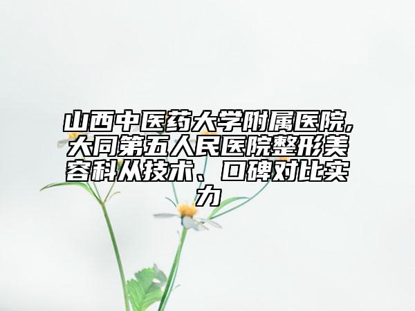 山西中医药大学附属医院,大同第五人民医院整形美容科从技术、口碑对比实力
