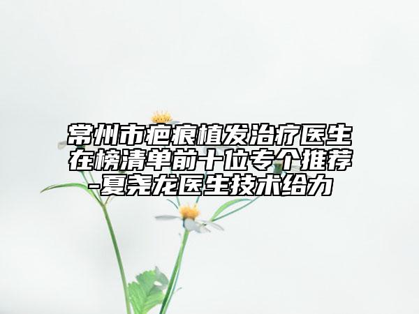 常州市疤痕植发治疗医生在榜清单前十位专个推荐-夏尧龙医生技术给力