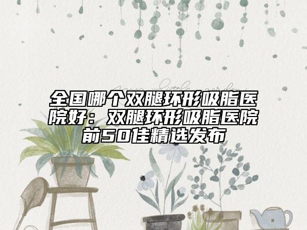 全国哪个双腿环形吸脂医院好：双腿环形吸脂医院前50佳精选发布