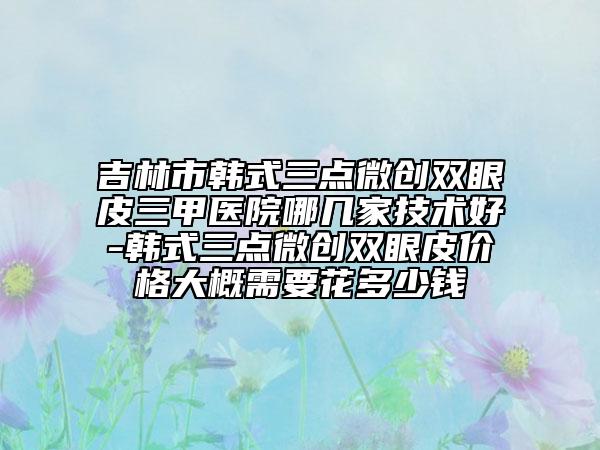 吉林市韩式三点微创双眼皮三甲医院哪几家技术好-韩式三点微创双眼皮价格大概需要花多少钱