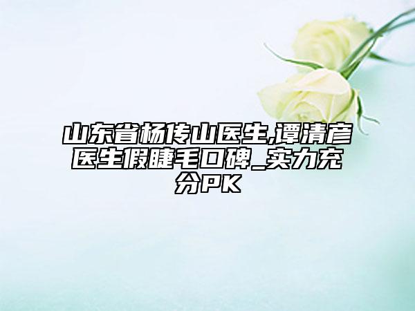 山东省杨传山医生,谭清彦医生假睫毛口碑_实力充分PK