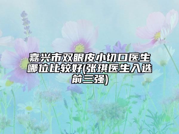 嘉兴市双眼皮小切口医生哪位比较好(张琪医生入选前三强)
