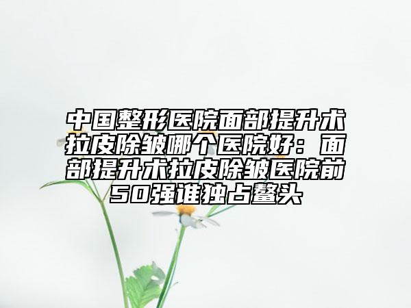中国整形医院面部提升术拉皮除皱哪个医院好：面部提升术拉皮除皱医院前50强谁独占鳌头