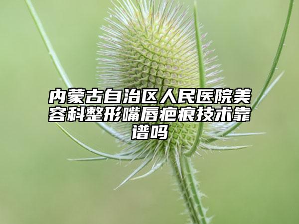 内蒙古自治区人民医院美容科整形嘴唇疤痕技术靠谱吗