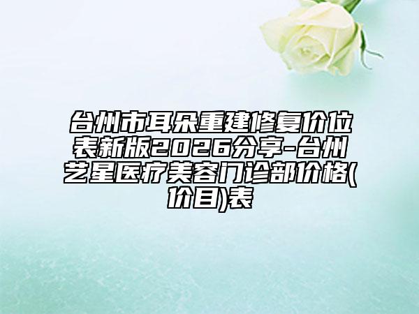 台州市耳朵重建修复价位表新版2026分享-台州艺星医疗美容门诊部价格(价目)表