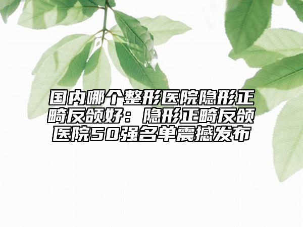 国内哪个整形医院隐形正畸反颌好：隐形正畸反颌医院50强名单震撼发布