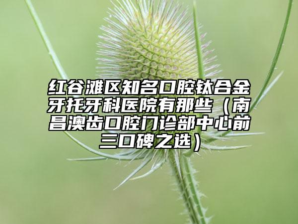 红谷滩区知名口腔钛合金牙托牙科医院有那些（南昌澳齿口腔门诊部中心前三口碑之选）