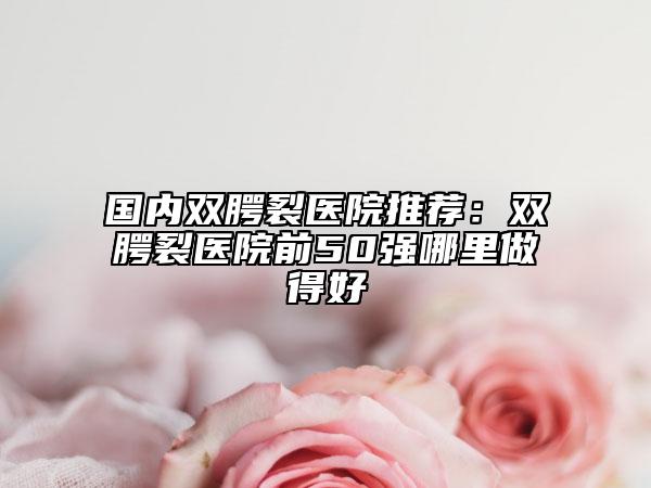 国内双腭裂医院推荐：双腭裂医院前50强哪里做得好