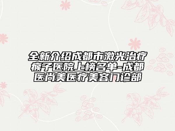 全新介绍成都市激光治疗瘊子医院上榜名单-成都医尚美医疗美容门诊部