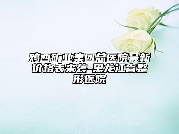 鸡西矿业集团总医院最新价格表来袭-黑龙江省整形医院